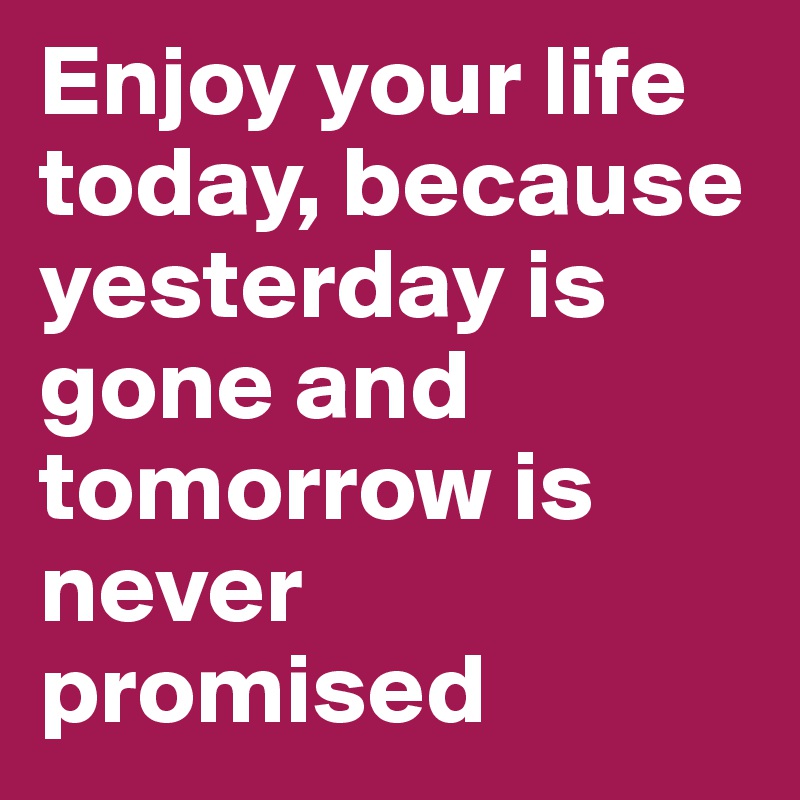Enjoy your life today, because yesterday is gone and tomorrow is never ...