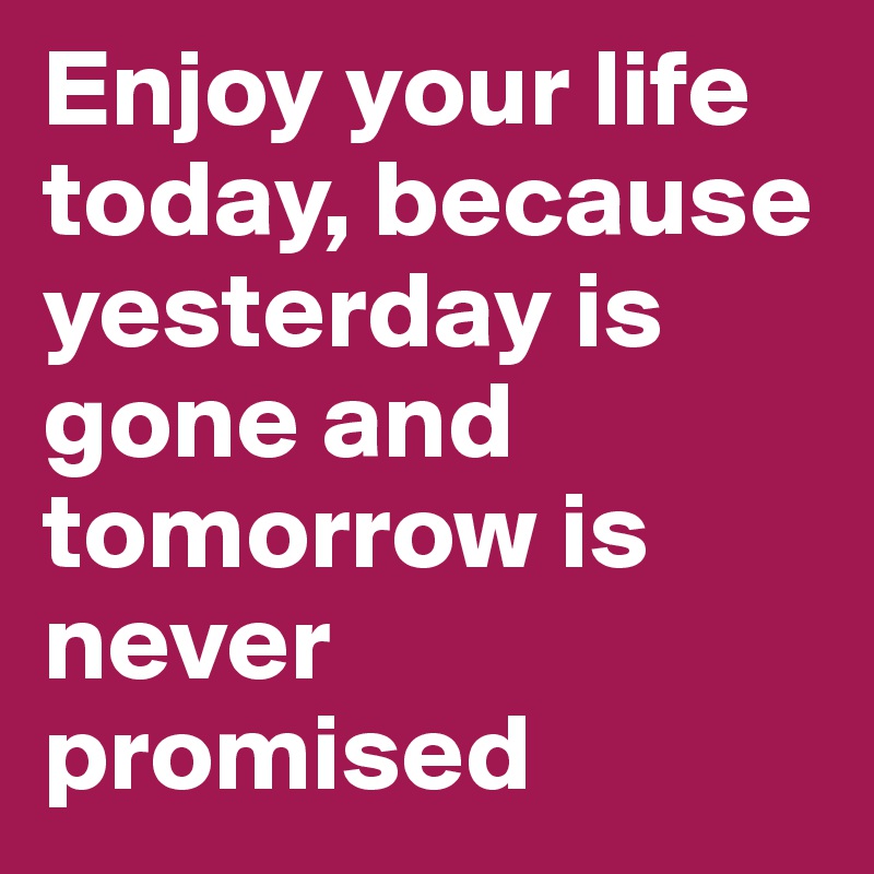 Enjoy your life today, because yesterday is gone and tomorrow is never promised