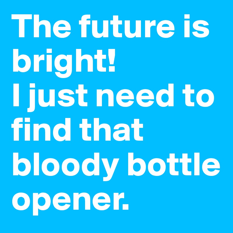 The future is bright!
I just need to find that bloody bottle opener.