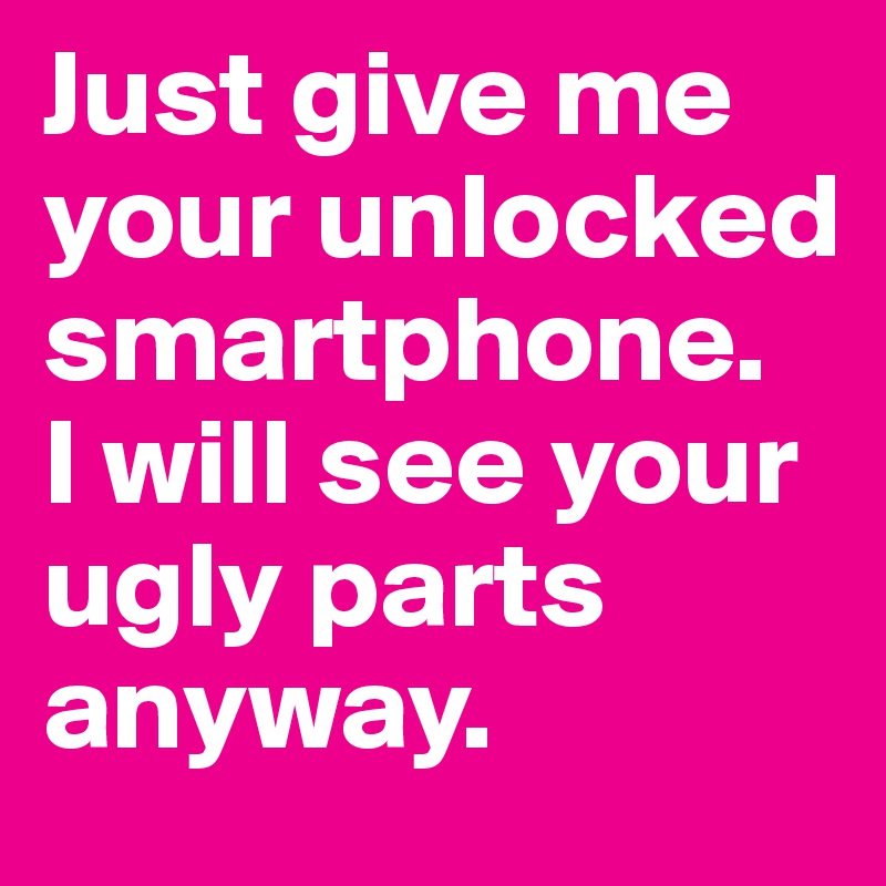 Just give me your unlocked smartphone.
I will see your ugly parts anyway.