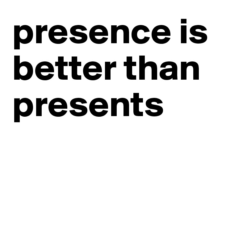presence is better than presents


