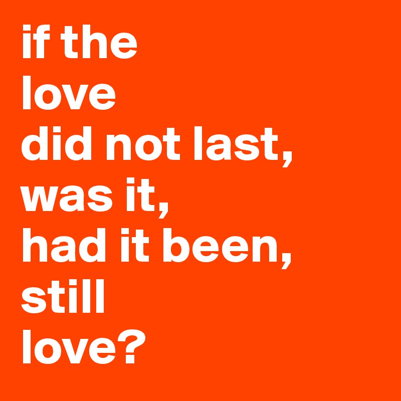 if the
love
did not last, was it, 
had it been,
still 
love?