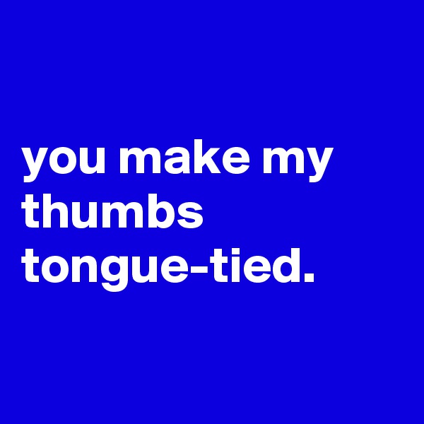 

you make my thumbs tongue-tied.


