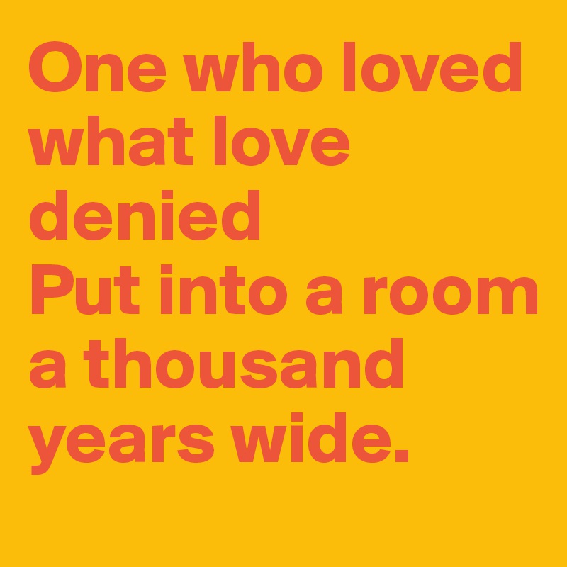 One who loved what love denied
Put into a room a thousand years wide. 