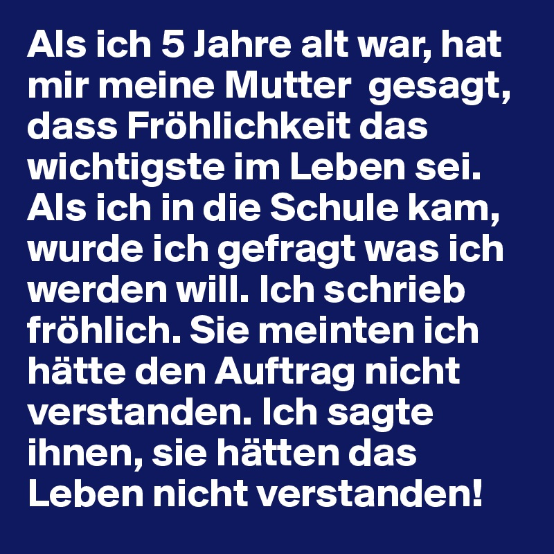 Als ich 5 Jahre alt war, hat mir meine Mutter  gesagt, dass Fröhlichkeit das wichtigste im Leben sei. Als ich in die Schule kam, wurde ich gefragt was ich werden will. Ich schrieb fröhlich. Sie meinten ich hätte den Auftrag nicht verstanden. Ich sagte ihnen, sie hätten das Leben nicht verstanden!