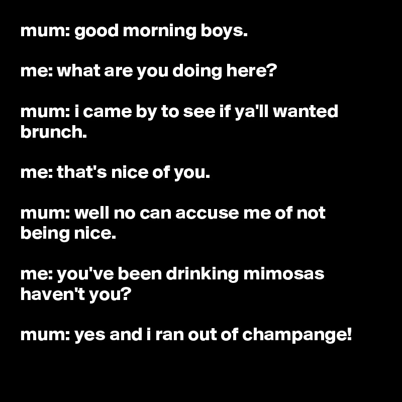 mum: good morning boys.

me: what are you doing here?

mum: i came by to see if ya'll wanted brunch.

me: that's nice of you.

mum: well no can accuse me of not being nice.

me: you've been drinking mimosas haven't you?

mum: yes and i ran out of champange!
 