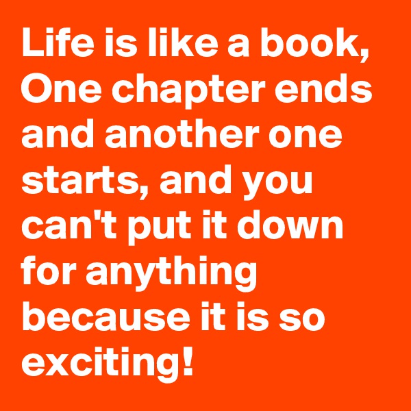 Life is like a book, One chapter ends and another one starts, and you can't put it down for anything because it is so exciting!