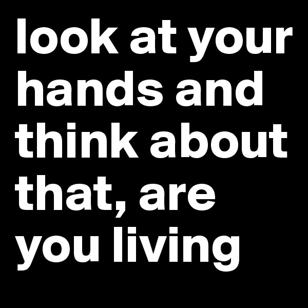 look at your hands and think about that, are you living