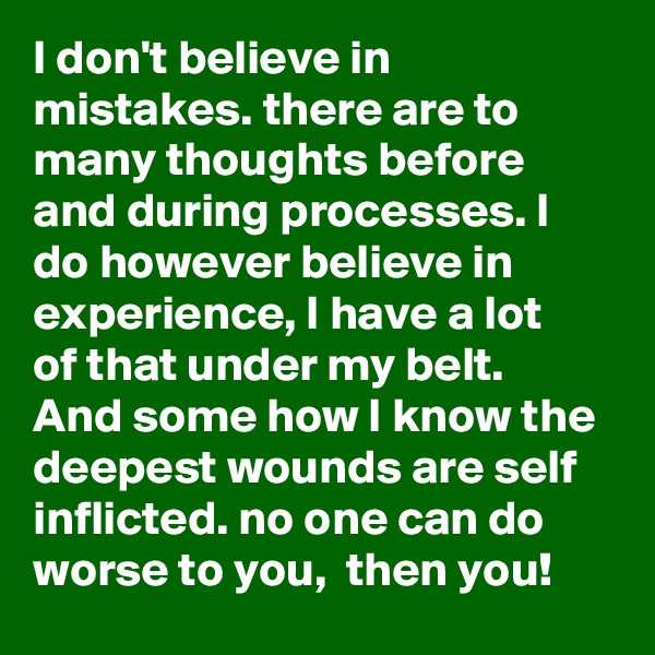 I don't believe in mistakes. there are to many thoughts before and during processes. I do however believe in experience, I have a lot of that under my belt. And some how I know the deepest wounds are self inflicted. no one can do worse to you,  then you!