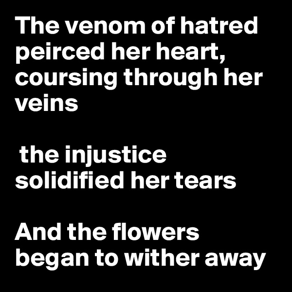 The venom of hatred peirced her heart, coursing through her veins

 the injustice solidified her tears

And the flowers began to wither away