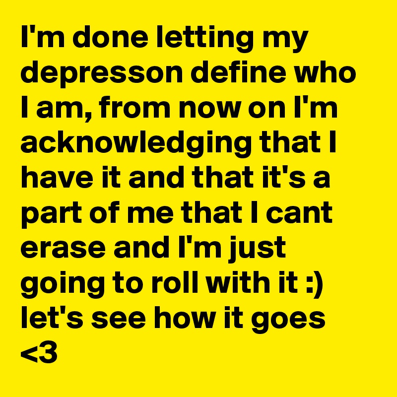 I'm done letting my depresson define who I am, from now on I'm acknowledging that I have it and that it's a part of me that I cant erase and I'm just going to roll with it :) let's see how it goes <3