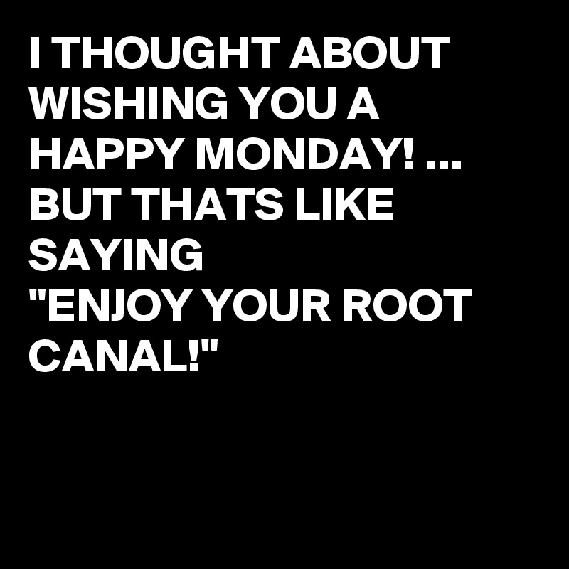 I THOUGHT ABOUT WISHING YOU A HAPPY MONDAY! ...
BUT THATS LIKE SAYING 
"ENJOY YOUR ROOT CANAL!" 


