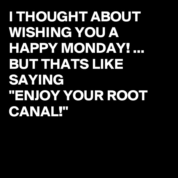 I THOUGHT ABOUT WISHING YOU A HAPPY MONDAY! ...
BUT THATS LIKE SAYING 
"ENJOY YOUR ROOT CANAL!" 


