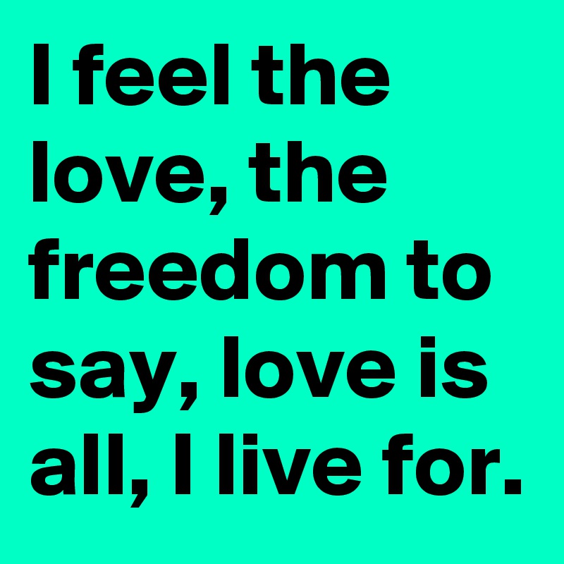 I feel the love, the freedom to say, love is all, I live for.