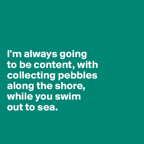 



I'm always going 
to be content, with collecting pebbles 
along the shore, 
while you swim 
out to sea.

