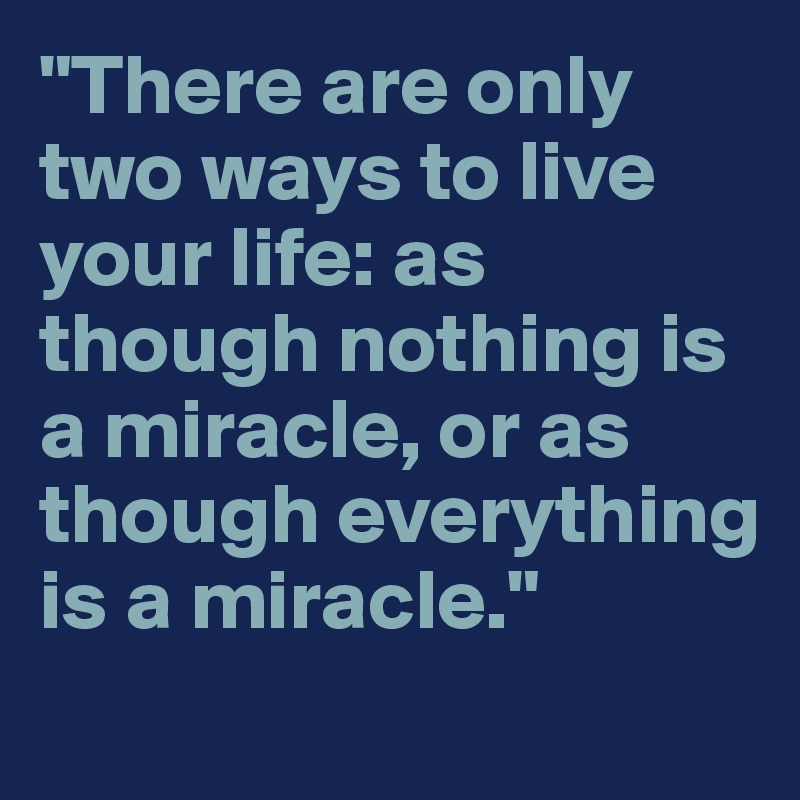 "There are only two ways to live your life: as though nothing is a miracle, or as though everything is a miracle."
