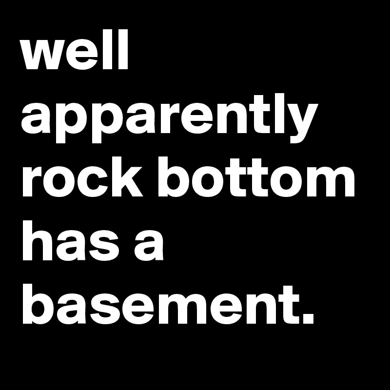 well apparently rock bottom has a basement.