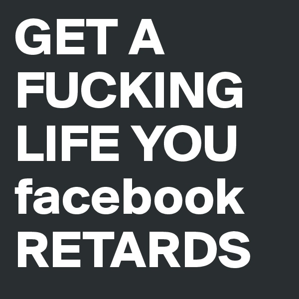 GET A FUCKING LIFE YOU facebook RETARDS