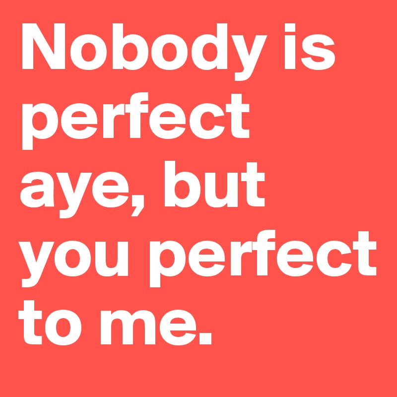 Nobody is perfect aye, but you perfect to me.