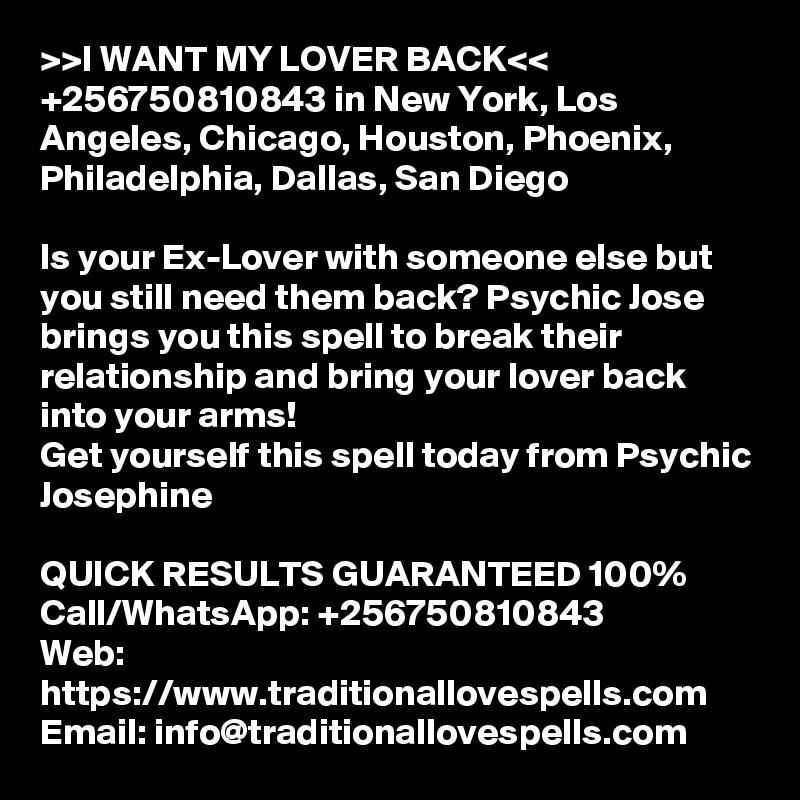 >>I WANT MY LOVER BACK<< +256750810843 in New York, Los Angeles, Chicago, Houston, Phoenix, Philadelphia, Dallas, San Diego

Is your Ex-Lover with someone else but you still need them back? Psychic Jose brings you this spell to break their relationship and bring your lover back into your arms! 
Get yourself this spell today from Psychic Josephine

QUICK RESULTS GUARANTEED 100%
Call/WhatsApp: +256750810843
Web: https://www.traditionallovespells.com
Email: info@traditionallovespells.com