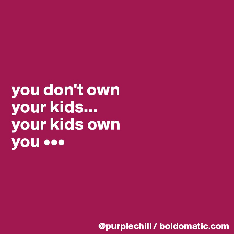 



you don't own 
your kids... 
your kids own 
you •••



