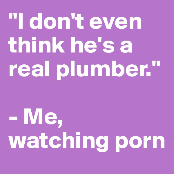 "I don't even think he's a real plumber."

- Me, watching porn