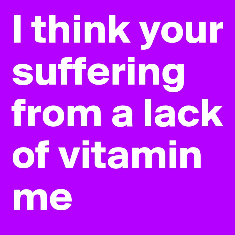 I think your suffering from a lack of vitamin me