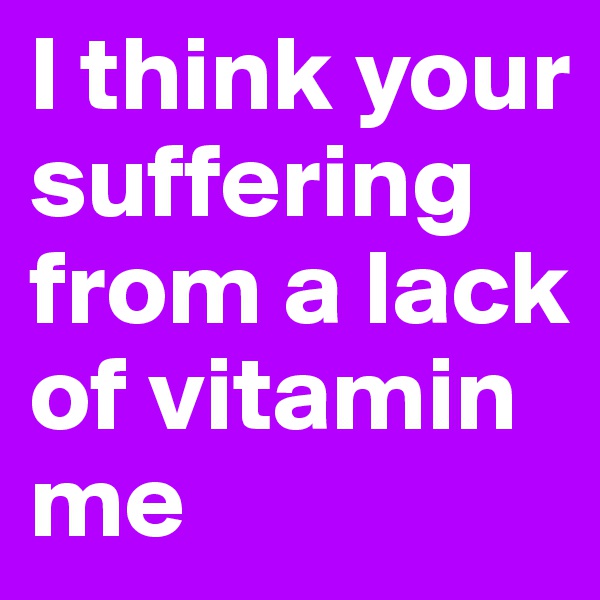 I think your suffering from a lack of vitamin me