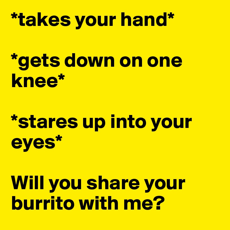 *takes your hand*

*gets down on one knee*

*stares up into your eyes*

Will you share your burrito with me?