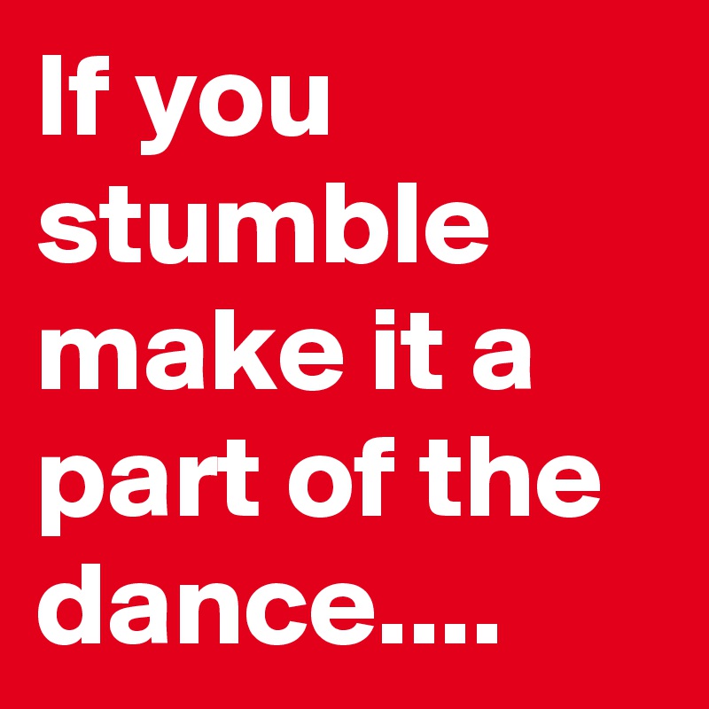 If you stumble make it a part of the dance....