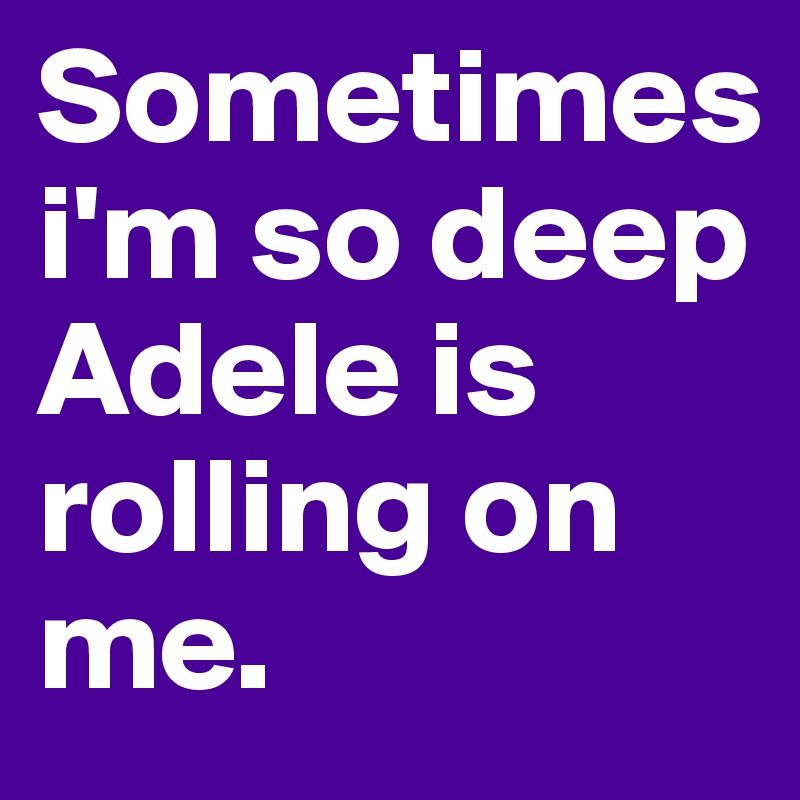 Sometimes 
i'm so deep Adele is rolling on me.