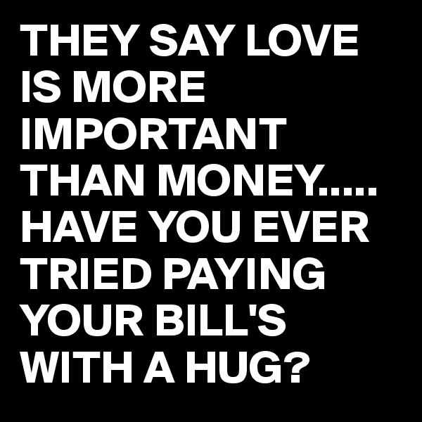 THEY SAY LOVE IS MORE IMPORTANT THAN MONEY.....
HAVE YOU EVER TRIED PAYING YOUR BILL'S WITH A HUG?