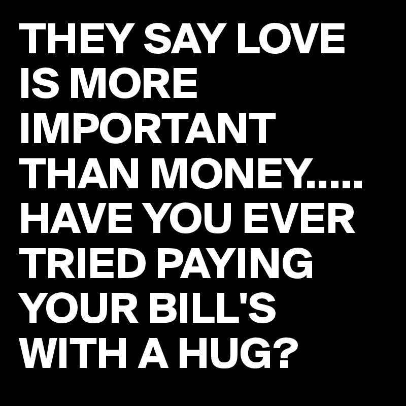THEY SAY LOVE IS MORE IMPORTANT THAN MONEY.....
HAVE YOU EVER TRIED PAYING YOUR BILL'S WITH A HUG?