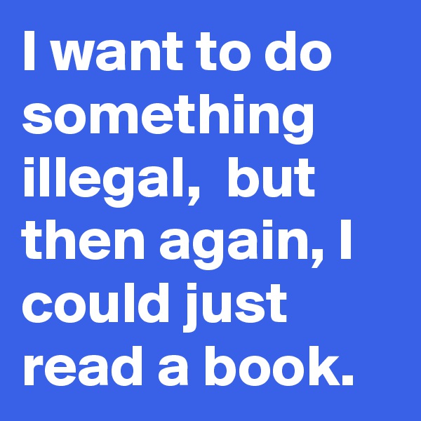 I want to do something illegal,  but then again, I could just read a book.