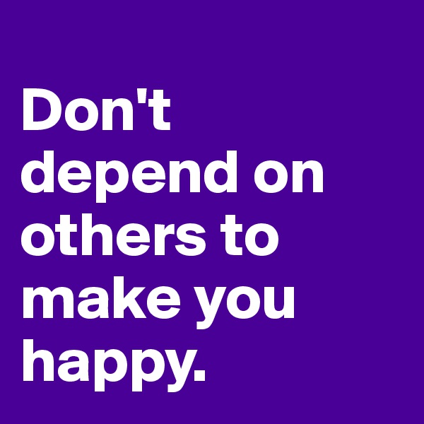 
Don't depend on others to make you happy.
