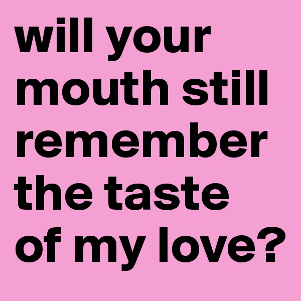 will your mouth still remember the taste of my love?