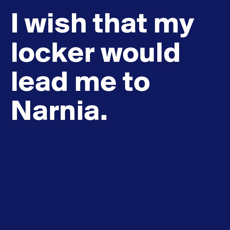 I wish that my locker would lead me to Narnia. 


