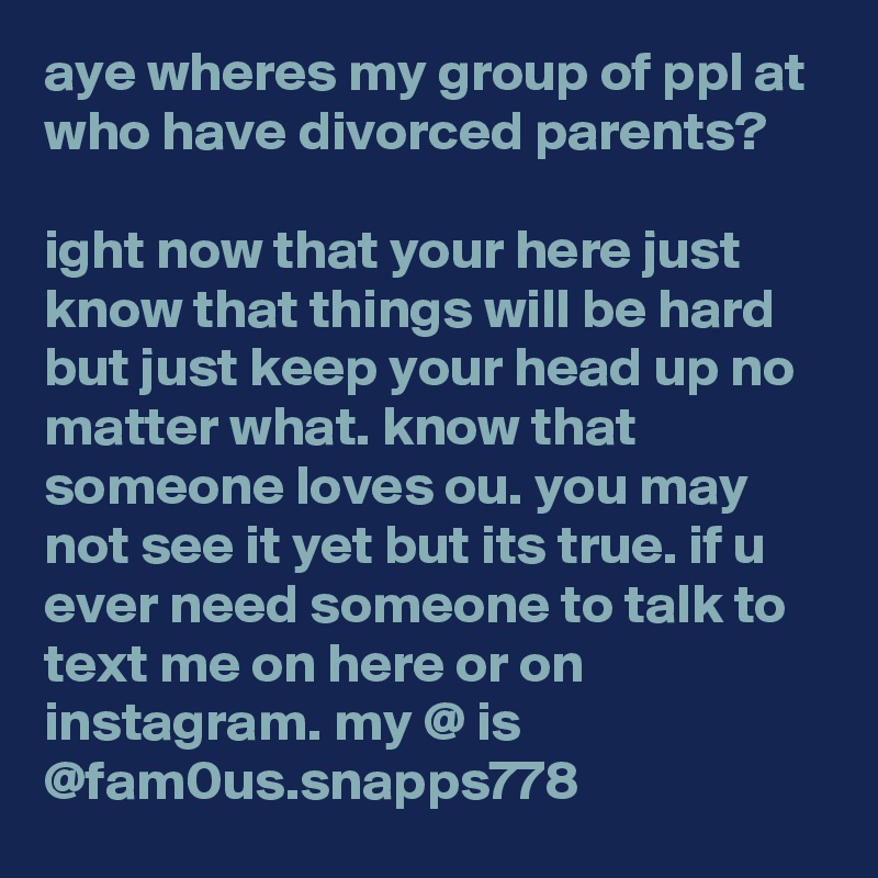aye wheres my group of ppl at who have divorced parents?

ight now that your here just know that things will be hard but just keep your head up no matter what. know that someone loves ou. you may not see it yet but its true. if u ever need someone to talk to text me on here or on instagram. my @ is @fam0us.snapps778
