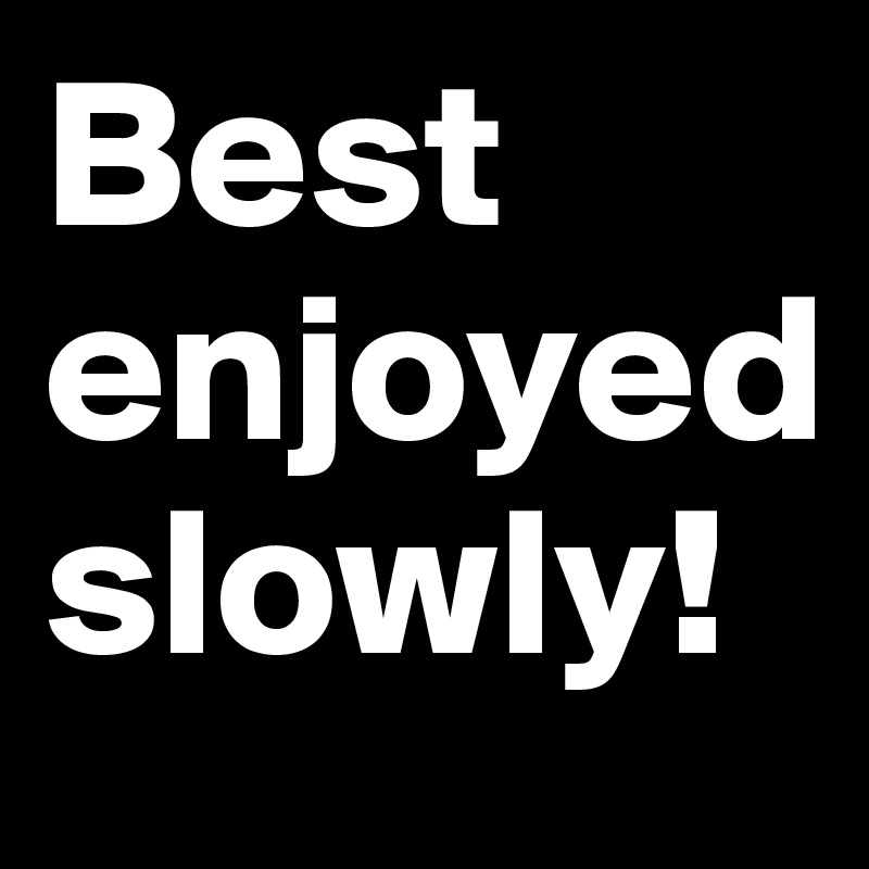 Best enjoyed slowly!