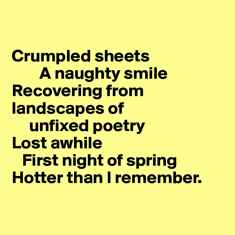 

Crumpled sheets
        A naughty smile
Recovering from landscapes of 
     unfixed poetry
Lost awhile
   First night of spring
Hotter than I remember.

