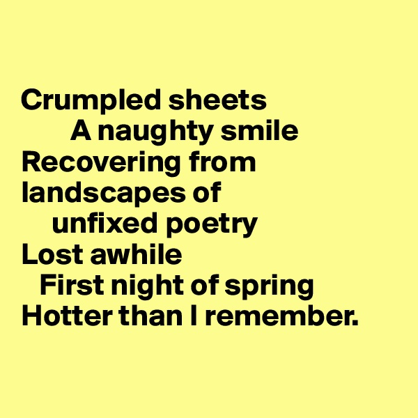 

Crumpled sheets
        A naughty smile
Recovering from landscapes of 
     unfixed poetry
Lost awhile
   First night of spring
Hotter than I remember.

