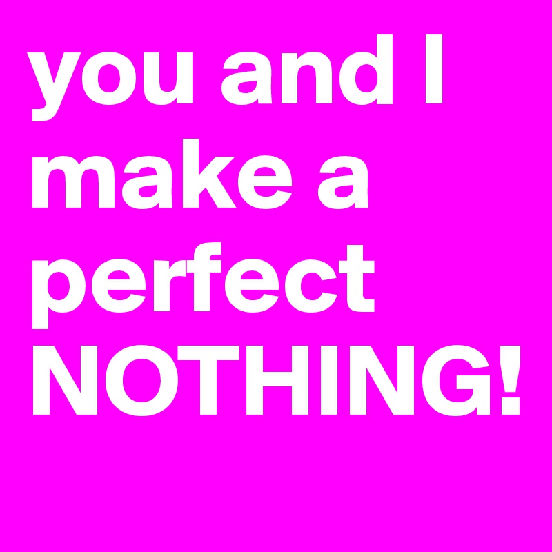 you and I make a perfect NOTHING! 