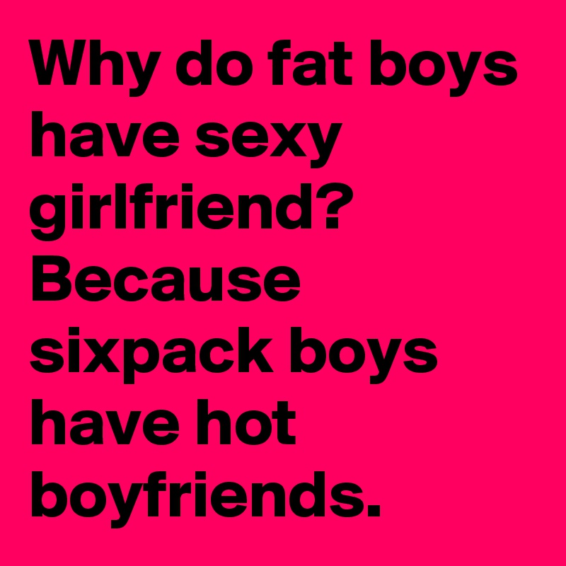 Why do fat boys have sexy girlfriend? Because sixpack boys have hot boyfriends.