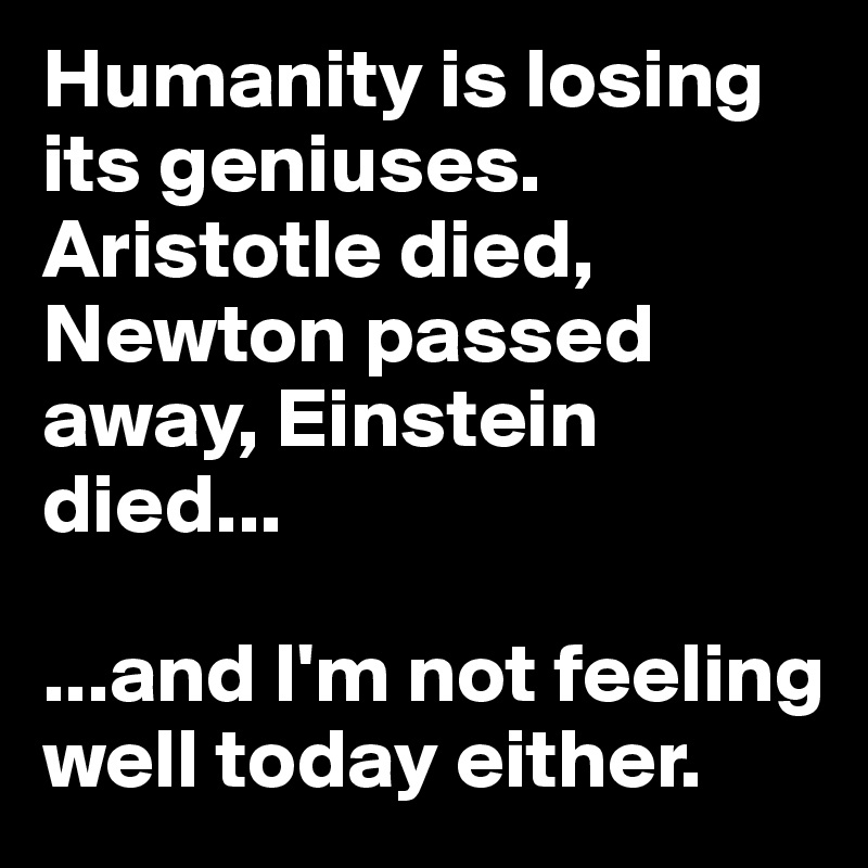 Humanity is losing its geniuses. Aristotle died, Newton passed away, Einstein died...

...and I'm not feeling well today either. 