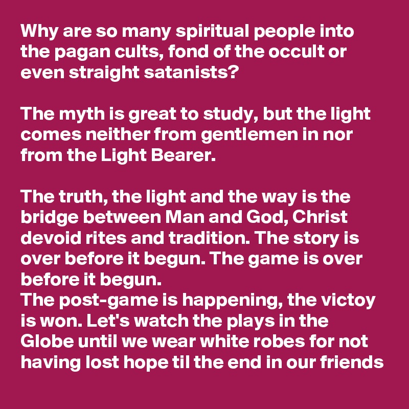 Why are so many spiritual people into the pagan cults, fond of the occult or even straight satanists?

The myth is great to study, but the light comes neither from gentlemen in nor from the Light Bearer.

The truth, the light and the way is the bridge between Man and God, Christ devoid rites and tradition. The story is over before it begun. The game is over before it begun.
The post-game is happening, the victoy is won. Let's watch the plays in the Globe until we wear white robes for not having lost hope til the end in our friends
