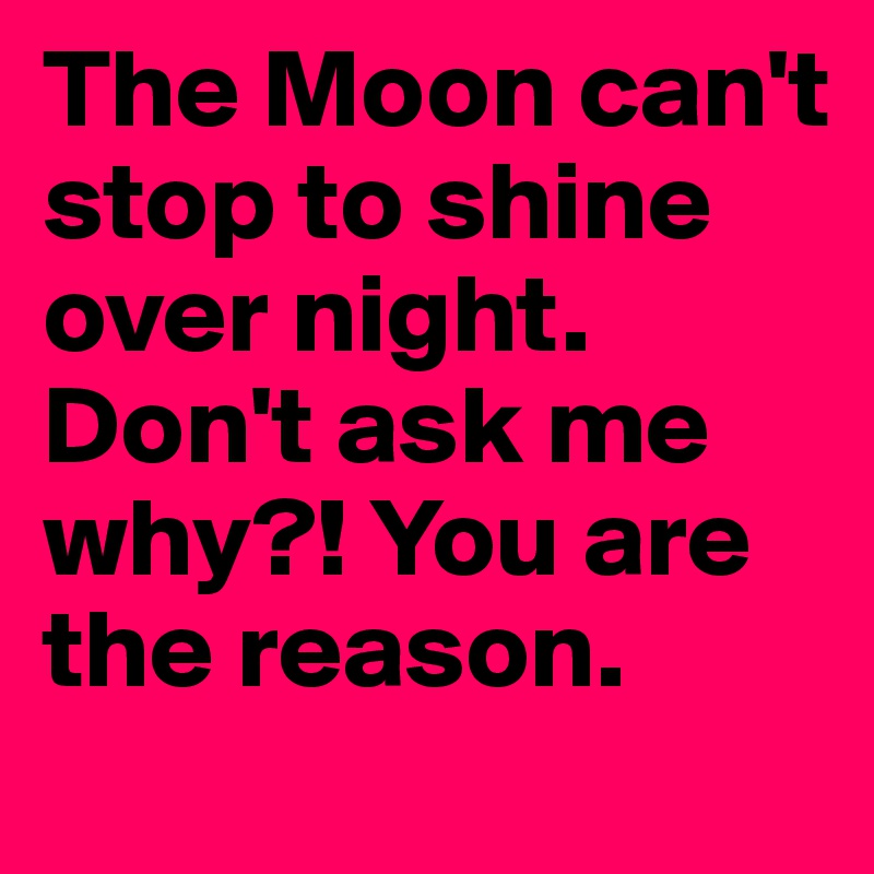 The Moon can't stop to shine over night. Don't ask me why?! You are the reason.