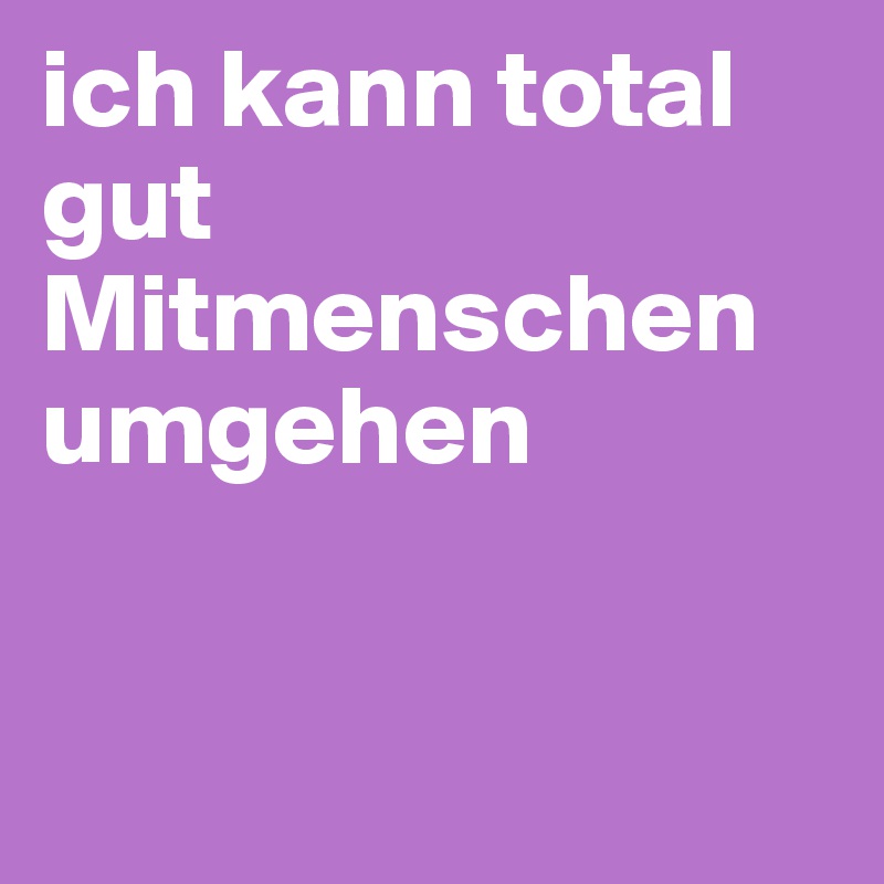 ich kann total gut Mitmenschen umgehen


