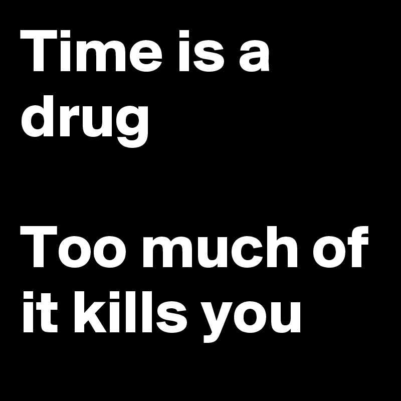 Time is a drug

Too much of it kills you