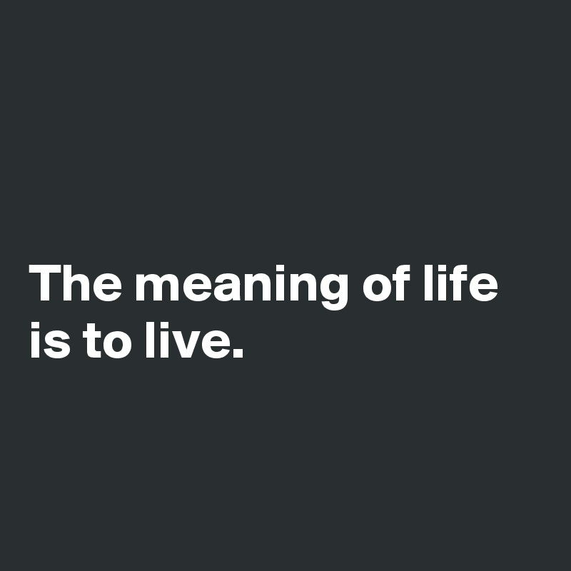 



The meaning of life is to live.


