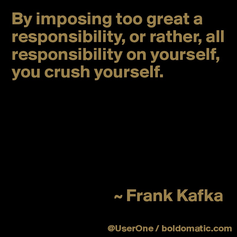 By imposing too great a responsibility, or rather, all responsibility on yourself, you crush yourself.






                             ~ Frank Kafka